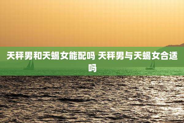 天秤男和天蝎女能配吗 天秤男与天蝎女合适吗