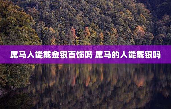 属马人能戴金银首饰吗 属马的人能戴银吗