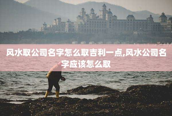 风水取公司名字怎么取吉利一点,风水公司名字应该怎么取