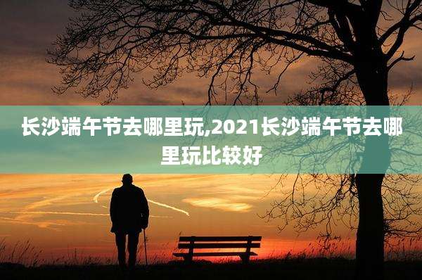 长沙端午节去哪里玩,2021长沙端午节去哪里玩比较好