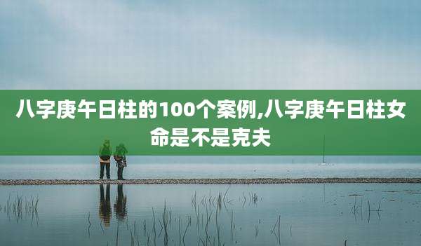 八字庚午日柱的100个案例,八字庚午日柱女命是不是克夫