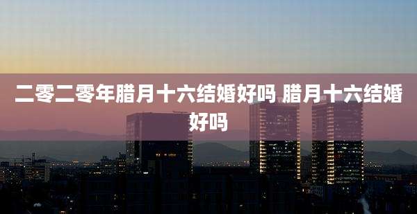 二零二零年腊月十六结婚好吗 腊月十六结婚好吗