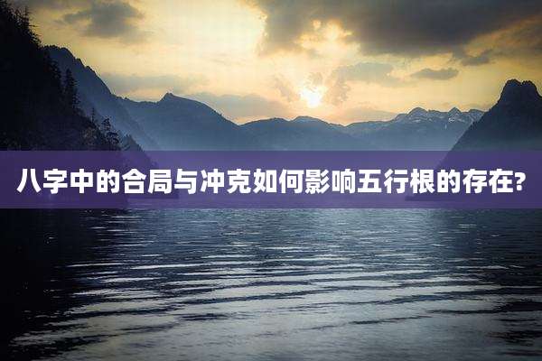 八字中的合局与冲克如何影响五行根的存在?