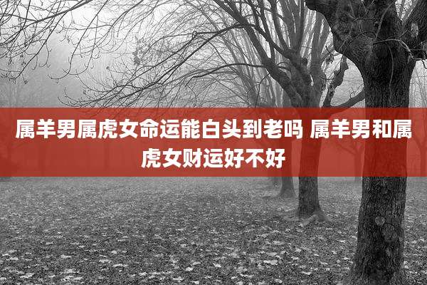 属羊男属虎女命运能白头到老吗 属羊男和属虎女财运好不好