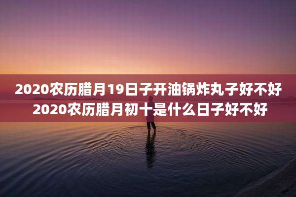 2020农历腊月19日子开油锅炸丸子好不好 2020农历腊月初十是什么日子好不好