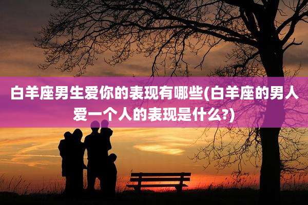 白羊座男生爱你的表现有哪些(白羊座的男人爱一个人的表现是什么?)
