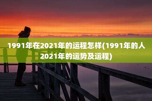 1991年在2021年的运程怎样(1991年的人2021年的运势及运程)