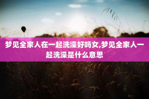 梦见全家人在一起洗澡好吗女,梦见全家人一起洗澡是什么意思