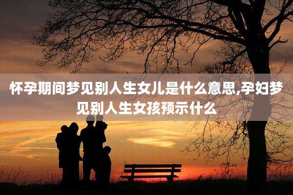 怀孕期间梦见别人生女儿是什么意思,孕妇梦见别人生女孩预示什么