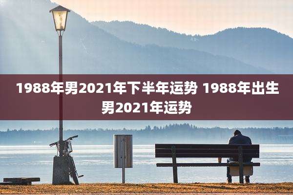 1988年男2021年下半年运势 1988年出生男2021年运势