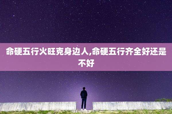 命硬五行火旺克身边人,命硬五行齐全好还是不好