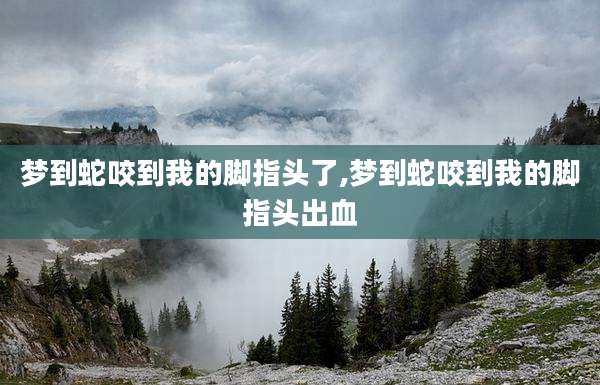 梦到蛇咬到我的脚指头了,梦到蛇咬到我的脚指头出血