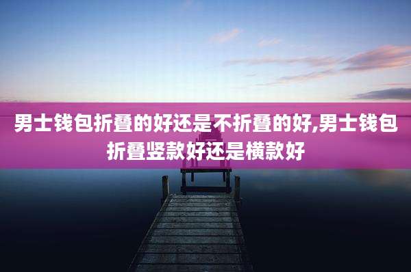 男士钱包折叠的好还是不折叠的好,男士钱包折叠竖款好还是横款好