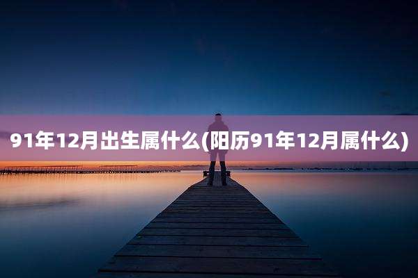 91年12月出生属什么(阳历91年12月属什么)