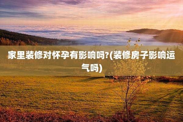 家里装修对怀孕有影响吗?(装修房子影响运气吗)