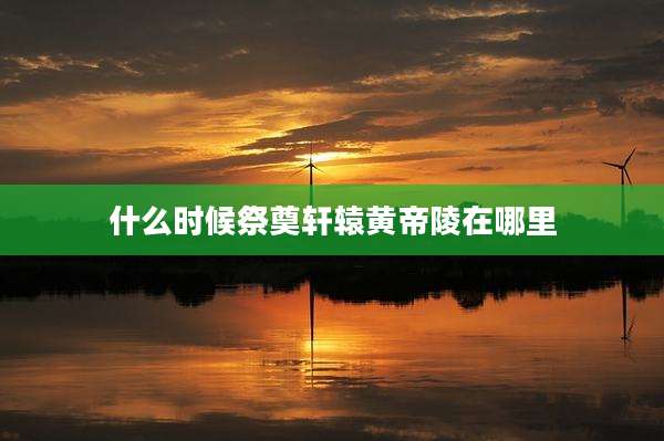 什么时候祭奠轩辕黄帝陵在哪里