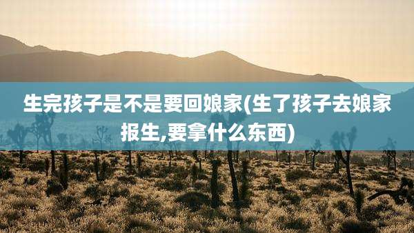 生完孩子是不是要回娘家(生了孩子去娘家报生,要拿什么东西)