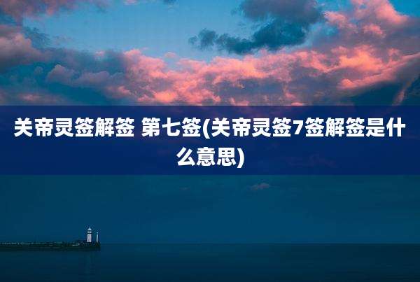 关帝灵签解签 第七签(关帝灵签7签解签是什么意思)