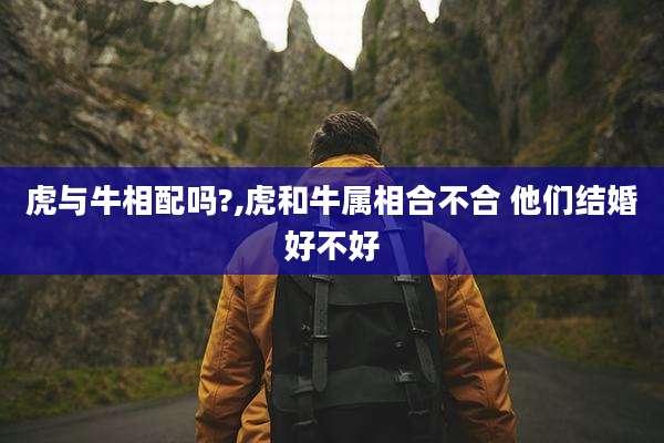 虎与牛相配吗?,虎和牛属相合不合 他们结婚好不好