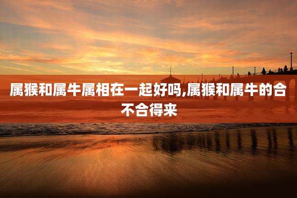 属猴和属牛属相在一起好吗,属猴和属牛的合不合得来