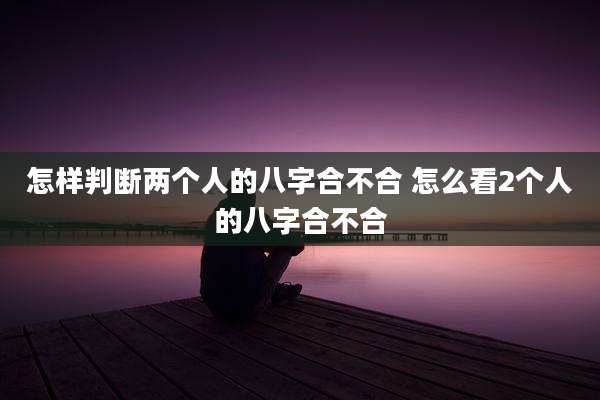 怎样判断两个人的八字合不合 怎么看2个人的八字合不合