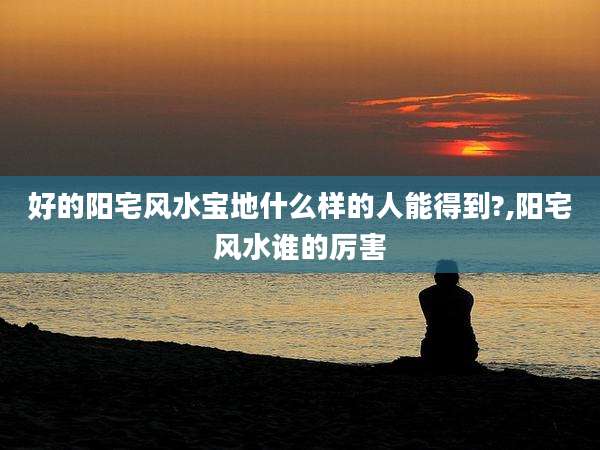 好的阳宅风水宝地什么样的人能得到?,阳宅风水谁的厉害