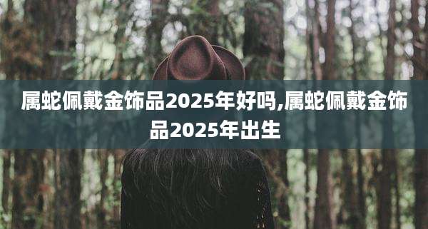 属蛇佩戴金饰品2025年好吗,属蛇佩戴金饰品2025年出生