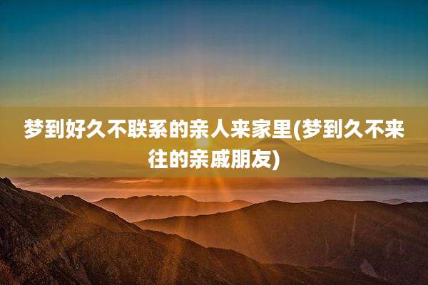 梦到好久不联系的亲人来家里(梦到久不来往的亲戚朋友)