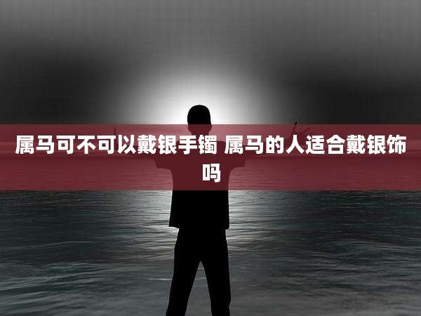 属马可不可以戴银手镯 属马的人适合戴银饰吗