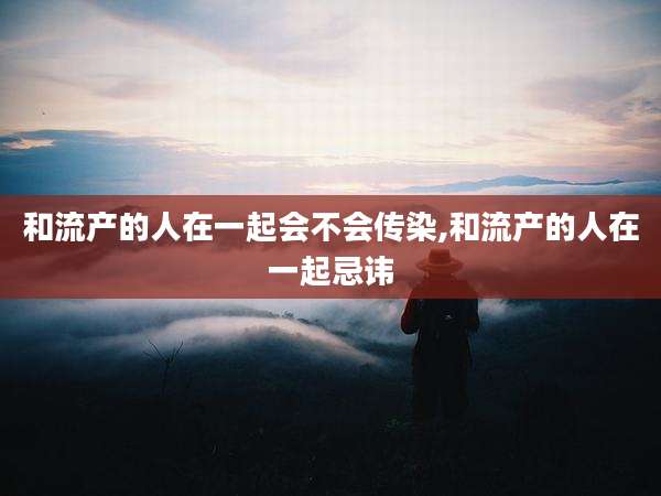 和流产的人在一起会不会传染,和流产的人在一起忌讳