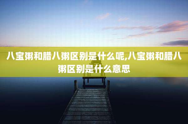 八宝粥和腊八粥区别是什么呢,八宝粥和腊八粥区别是什么意思