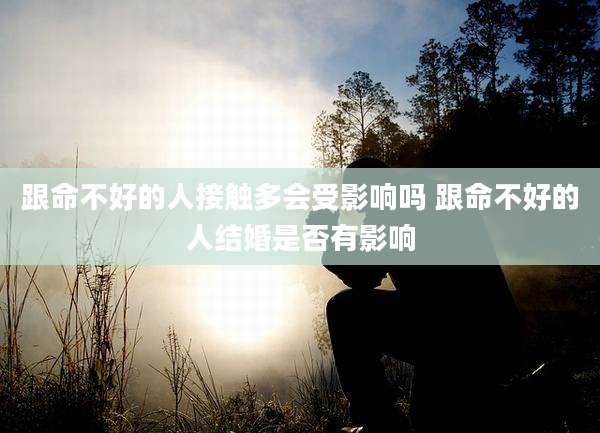 跟命不好的人接触多会受影响吗 跟命不好的人结婚是否有影响