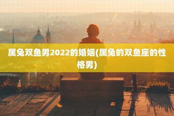 属兔双鱼男2022的婚姻(属兔的双鱼座的性格男)