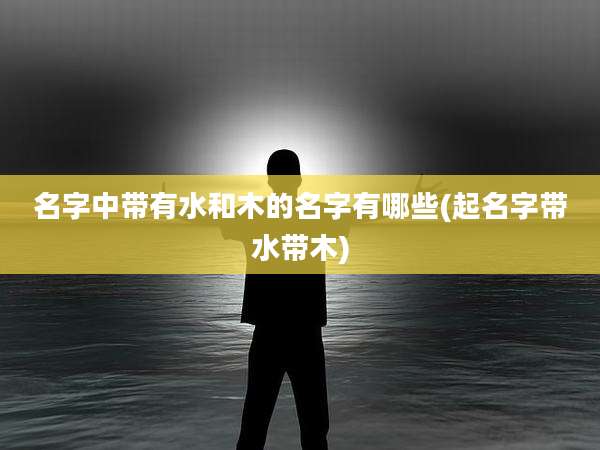 名字中带有水和木的名字有哪些(起名字带水带木)