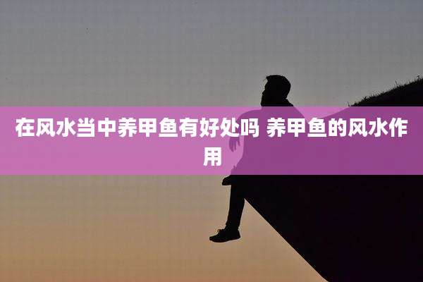 在风水当中养甲鱼有好处吗 养甲鱼的风水作用