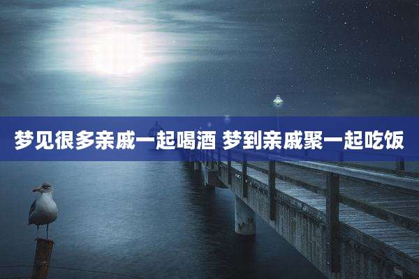 梦见很多亲戚一起喝酒 梦到亲戚聚一起吃饭