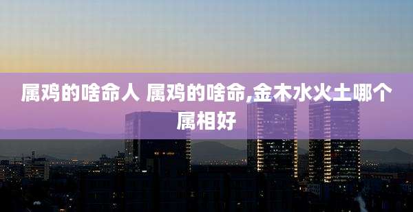 属鸡的啥命人 属鸡的啥命,金木水火土哪个属相好