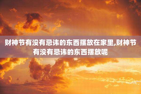 财神节有没有忌讳的东西摆放在家里,财神节有没有忌讳的东西摆放呢