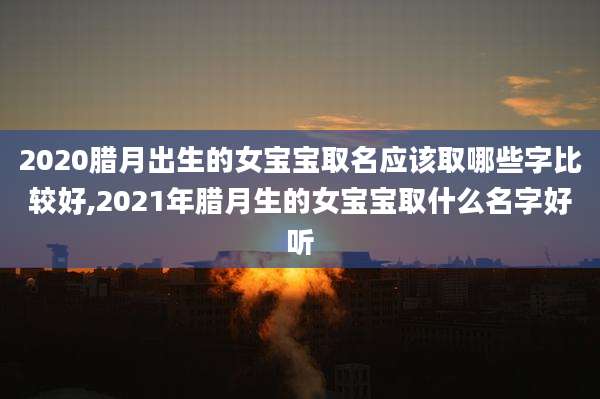 2020腊月出生的女宝宝取名应该取哪些字比较好,2021年腊月生的女宝宝取什么名字好听