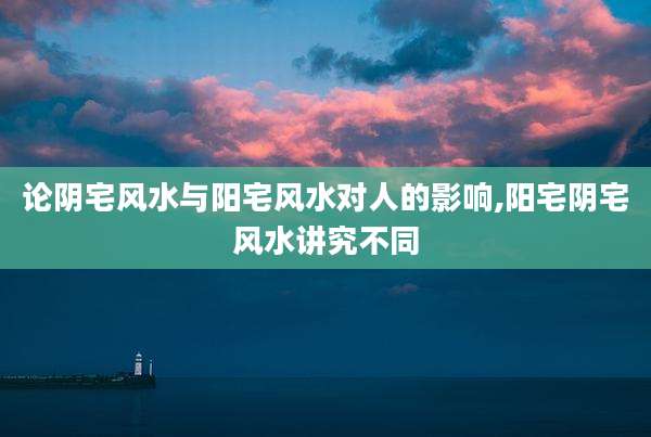 论阴宅风水与阳宅风水对人的影响,阳宅阴宅风水讲究不同