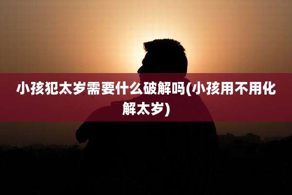 小孩犯太岁需要什么破解吗(小孩用不用化解太岁)