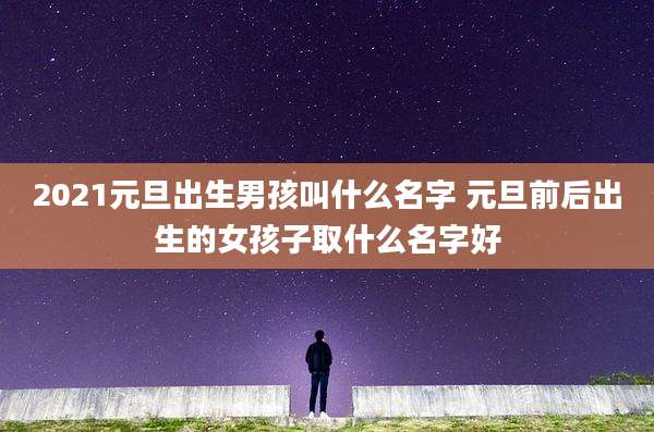 2021元旦出生男孩叫什么名字 元旦前后出生的女孩子取什么名字好