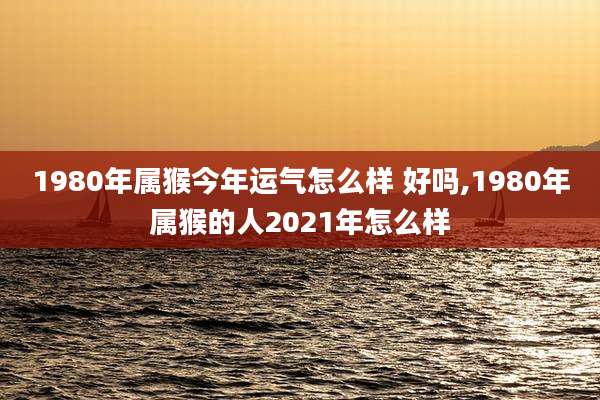 1980年属猴今年运气怎么样 好吗,1980年属猴的人2021年怎么样
