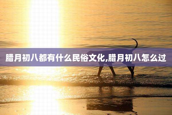 腊月初八都有什么民俗文化,腊月初八怎么过