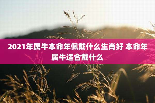 2021年属牛本命年佩戴什么生肖好 本命年属牛适合戴什么