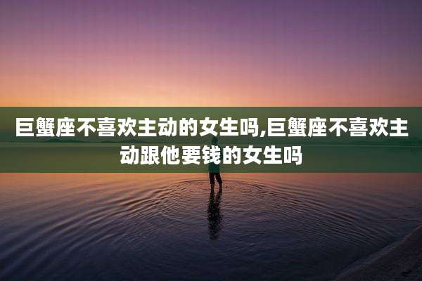 巨蟹座不喜欢主动的女生吗,巨蟹座不喜欢主动跟他要钱的女生吗