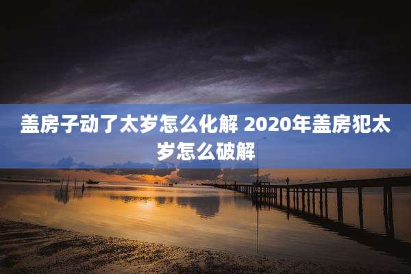 盖房子动了太岁怎么化解 2020年盖房犯太岁怎么破解