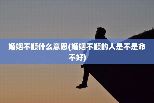 婚姻不顺什么意思(婚姻不顺的人是不是命不好)