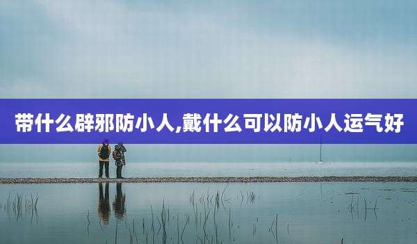 带什么辟邪防小人,戴什么可以防小人运气好
