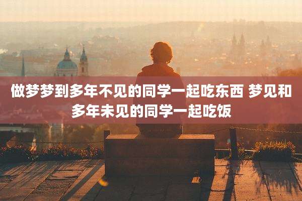 做梦梦到多年不见的同学一起吃东西 梦见和多年未见的同学一起吃饭